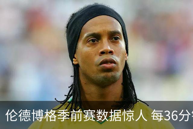 伦德博格季前赛数据惊人 每36分钟几乎能贡献三双